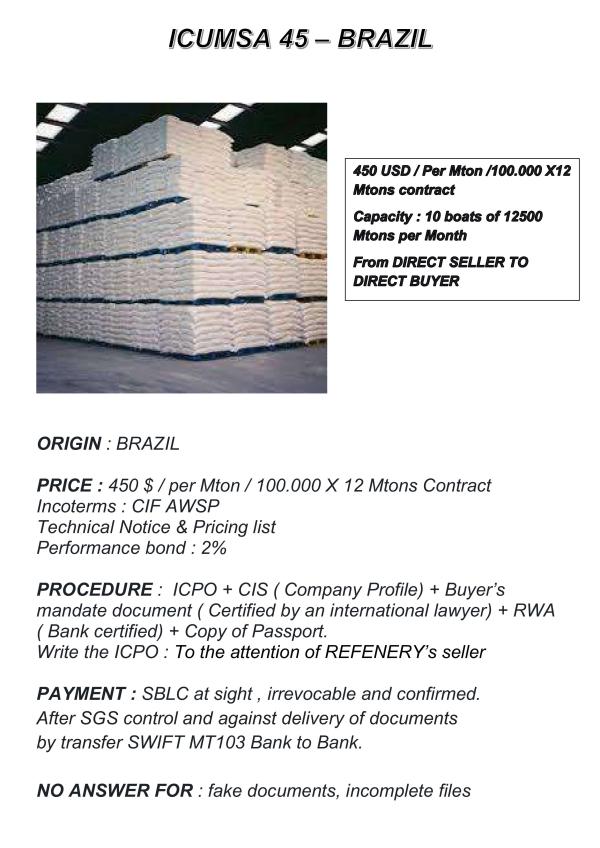  Icumsa 45 Brazil - sweet origin brazil price 450 $ / per mton / 100.000 x 12 mtons contract incoterms cif awsp technical notice & pricing list performance bond 2% procedure icpo + cis ( company profile) + buyer s mandate document ( certified by an international lawyer) + rwa ( bank certified) + copy of 